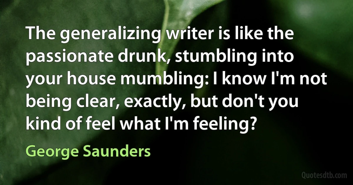 The generalizing writer is like the passionate drunk, stumbling into your house mumbling: I know I'm not being clear, exactly, but don't you kind of feel what I'm feeling? (George Saunders)