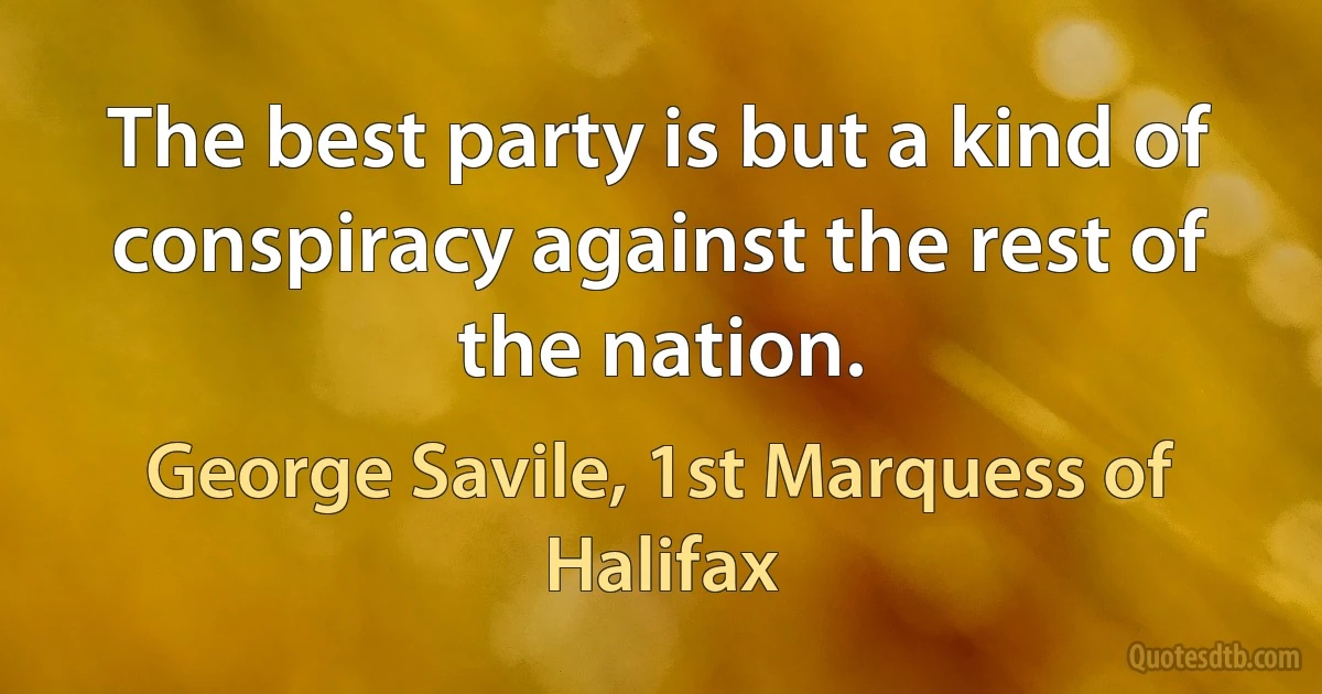 The best party is but a kind of conspiracy against the rest of the nation. (George Savile, 1st Marquess of Halifax)