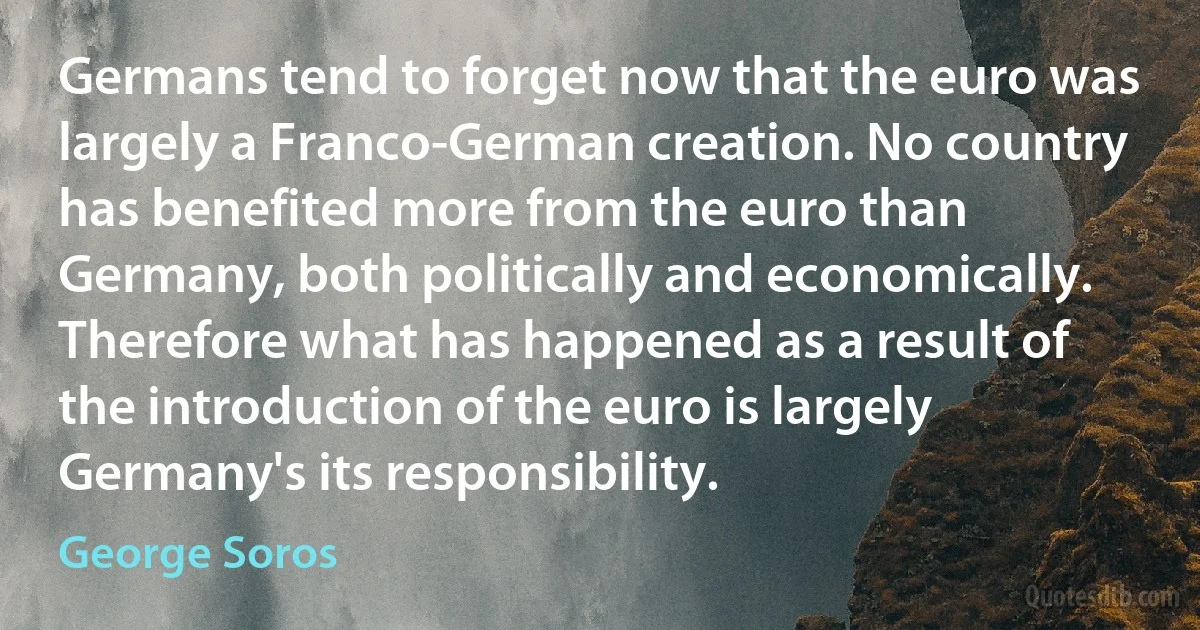 Germans tend to forget now that the euro was largely a Franco-German creation. No country has benefited more from the euro than Germany, both politically and economically. Therefore what has happened as a result of the introduction of the euro is largely Germany's its responsibility. (George Soros)