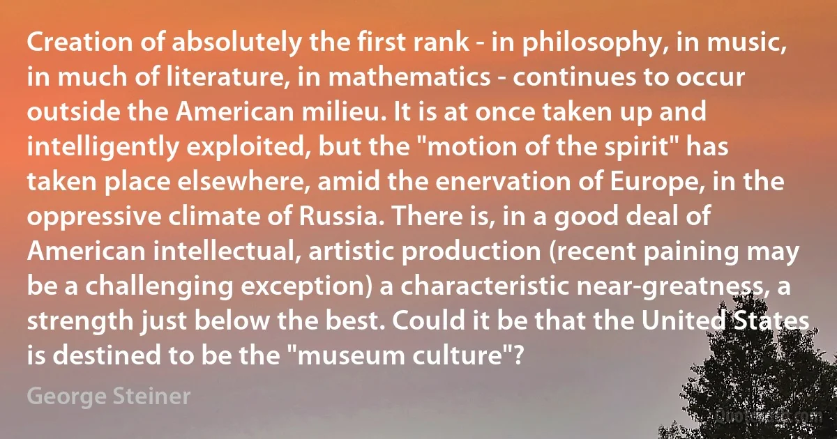 Creation of absolutely the first rank - in philosophy, in music, in much of literature, in mathematics - continues to occur outside the American milieu. It is at once taken up and intelligently exploited, but the "motion of the spirit" has taken place elsewhere, amid the enervation of Europe, in the oppressive climate of Russia. There is, in a good deal of American intellectual, artistic production (recent paining may be a challenging exception) a characteristic near-greatness, a strength just below the best. Could it be that the United States is destined to be the "museum culture"? (George Steiner)