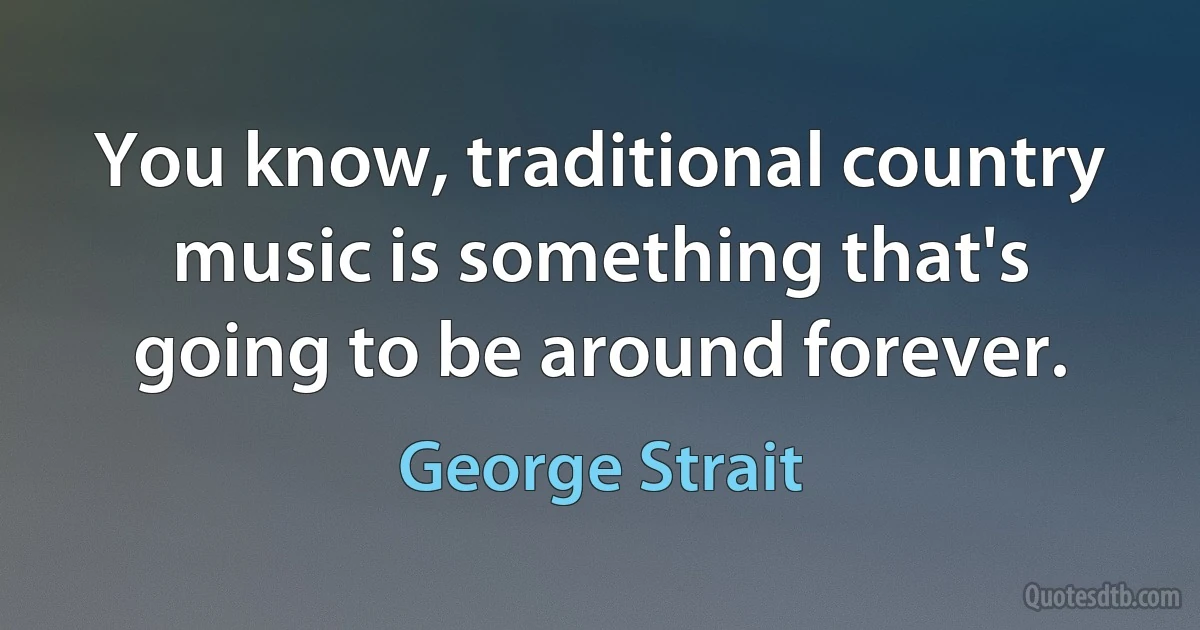 You know, traditional country music is something that's going to be around forever. (George Strait)