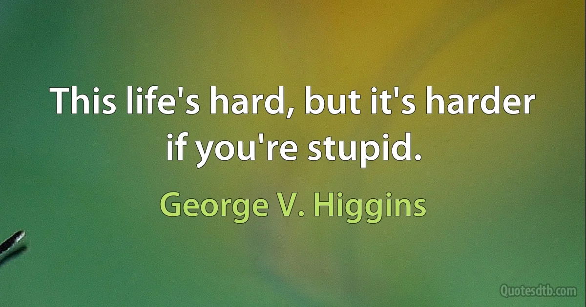 This life's hard, but it's harder if you're stupid. (George V. Higgins)