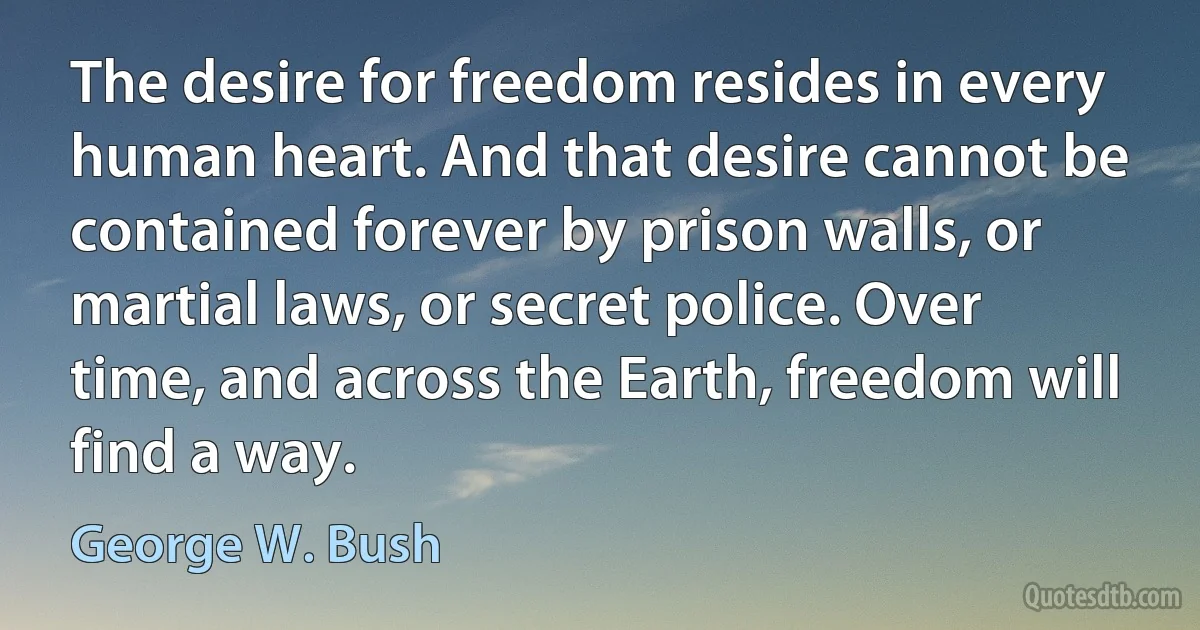 The desire for freedom resides in every human heart. And that desire cannot be contained forever by prison walls, or martial laws, or secret police. Over time, and across the Earth, freedom will find a way. (George W. Bush)