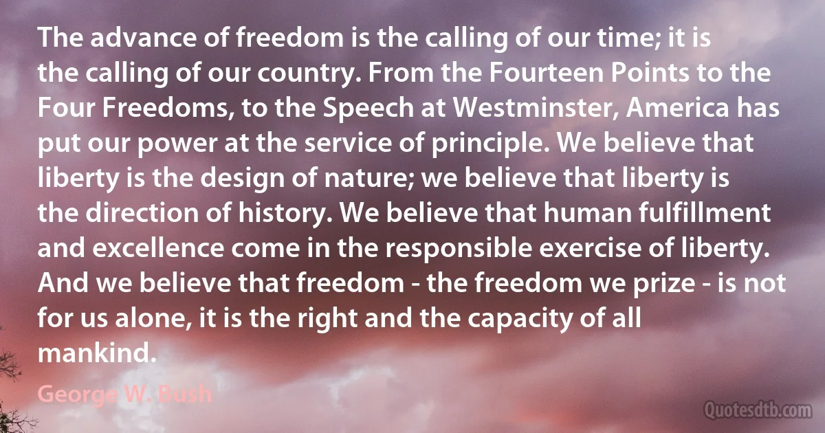 The advance of freedom is the calling of our time; it is the calling of our country. From the Fourteen Points to the Four Freedoms, to the Speech at Westminster, America has put our power at the service of principle. We believe that liberty is the design of nature; we believe that liberty is the direction of history. We believe that human fulfillment and excellence come in the responsible exercise of liberty. And we believe that freedom - the freedom we prize - is not for us alone, it is the right and the capacity of all mankind. (George W. Bush)