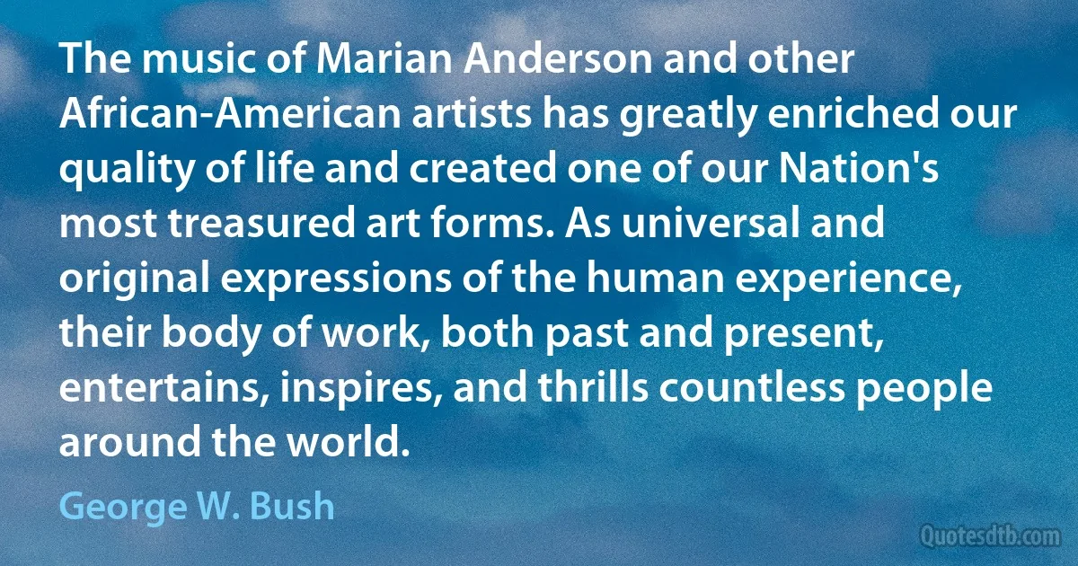 The music of Marian Anderson and other African-American artists has greatly enriched our quality of life and created one of our Nation's most treasured art forms. As universal and original expressions of the human experience, their body of work, both past and present, entertains, inspires, and thrills countless people around the world. (George W. Bush)