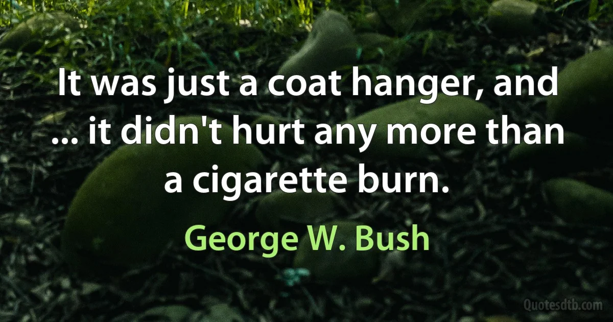 It was just a coat hanger, and ... it didn't hurt any more than a cigarette burn. (George W. Bush)