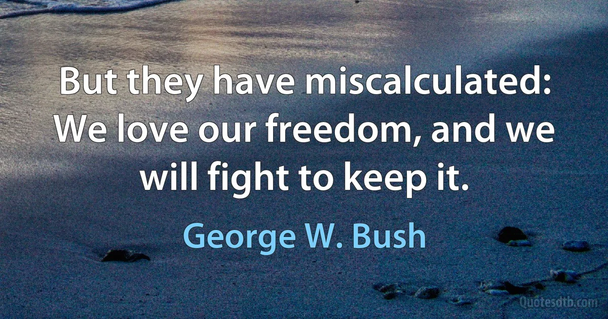 But they have miscalculated: We love our freedom, and we will fight to keep it. (George W. Bush)