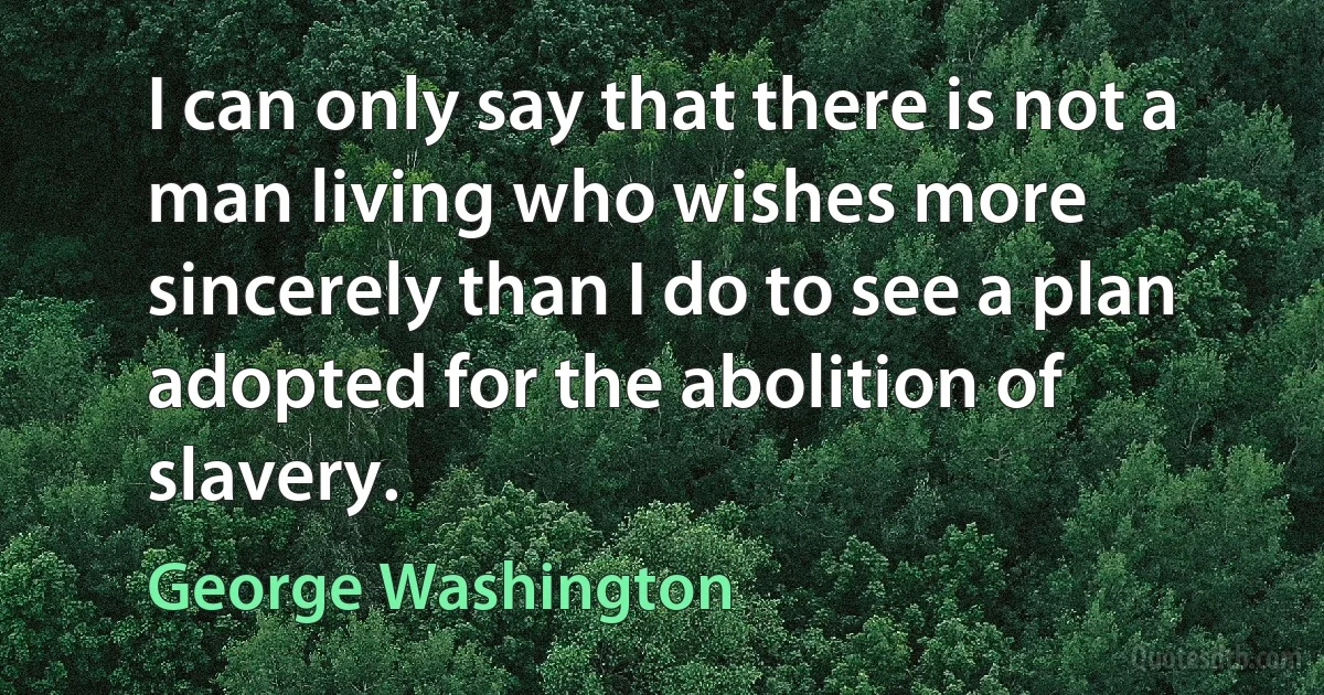 I can only say that there is not a man living who wishes more sincerely than I do to see a plan adopted for the abolition of slavery. (George Washington)