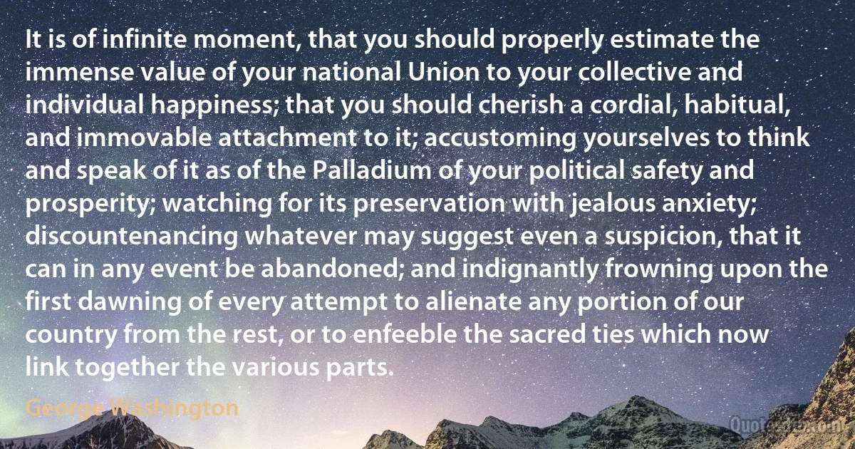 It is of infinite moment, that you should properly estimate the immense value of your national Union to your collective and individual happiness; that you should cherish a cordial, habitual, and immovable attachment to it; accustoming yourselves to think and speak of it as of the Palladium of your political safety and prosperity; watching for its preservation with jealous anxiety; discountenancing whatever may suggest even a suspicion, that it can in any event be abandoned; and indignantly frowning upon the first dawning of every attempt to alienate any portion of our country from the rest, or to enfeeble the sacred ties which now link together the various parts. (George Washington)