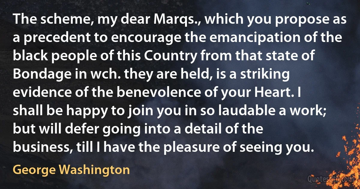 The scheme, my dear Marqs., which you propose as a precedent to encourage the emancipation of the black people of this Country from that state of Bondage in wch. they are held, is a striking evidence of the benevolence of your Heart. I shall be happy to join you in so laudable a work; but will defer going into a detail of the business, till I have the pleasure of seeing you. (George Washington)