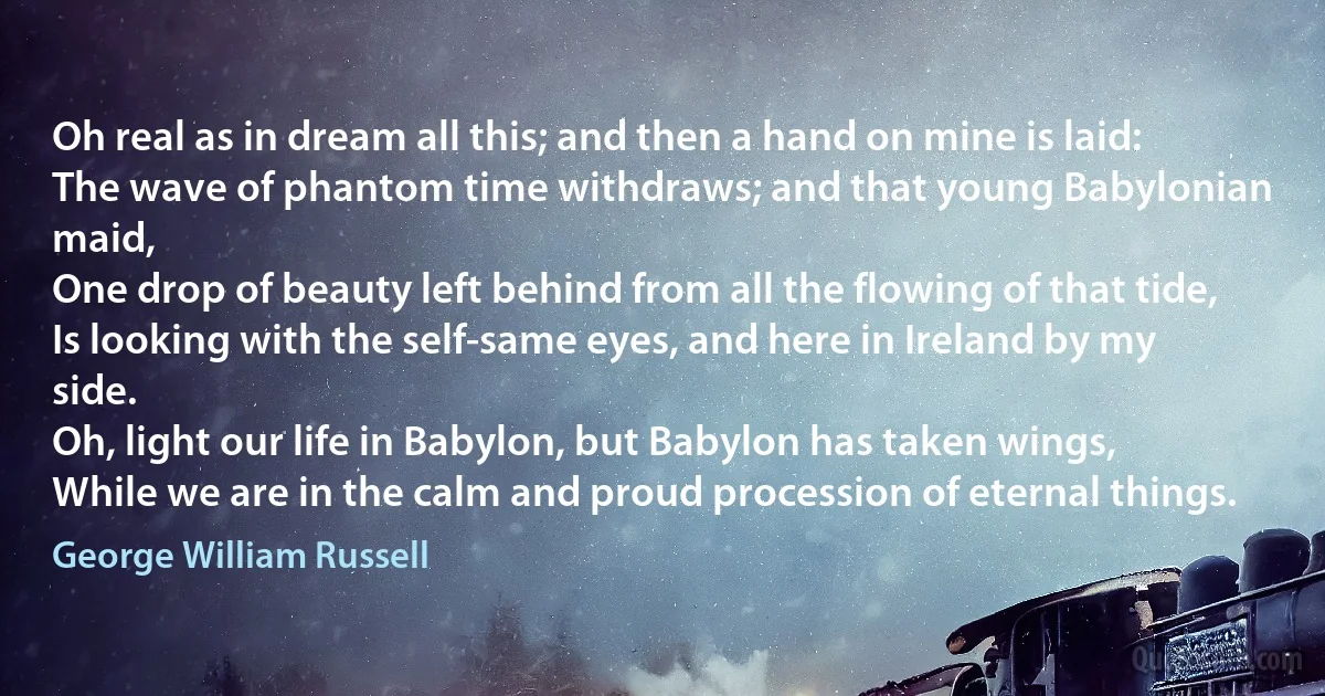 Oh real as in dream all this; and then a hand on mine is laid:
The wave of phantom time withdraws; and that young Babylonian maid,
One drop of beauty left behind from all the flowing of that tide,
Is looking with the self-same eyes, and here in Ireland by my side.
Oh, light our life in Babylon, but Babylon has taken wings,
While we are in the calm and proud procession of eternal things. (George William Russell)