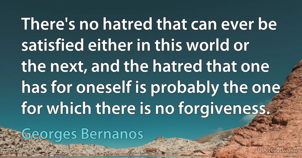 There's no hatred that can ever be satisfied either in this world or the next, and the hatred that one has for oneself is probably the one for which there is no forgiveness. (Georges Bernanos)