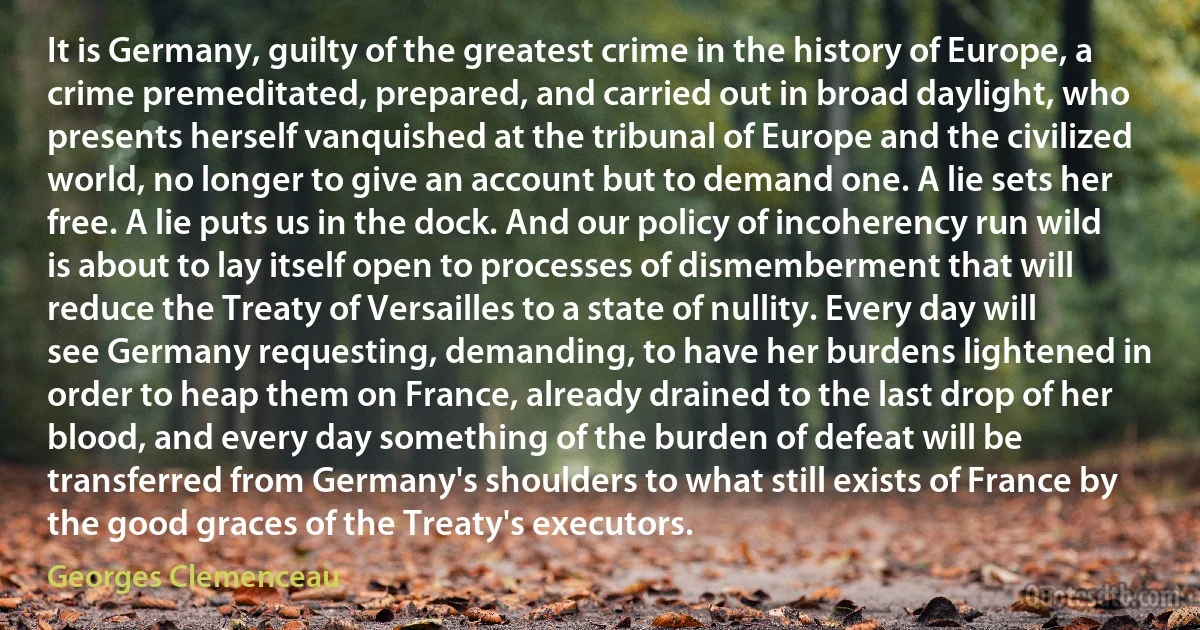 It is Germany, guilty of the greatest crime in the history of Europe, a crime premeditated, prepared, and carried out in broad daylight, who presents herself vanquished at the tribunal of Europe and the civilized world, no longer to give an account but to demand one. A lie sets her free. A lie puts us in the dock. And our policy of incoherency run wild is about to lay itself open to processes of dismemberment that will reduce the Treaty of Versailles to a state of nullity. Every day will see Germany requesting, demanding, to have her burdens lightened in order to heap them on France, already drained to the last drop of her blood, and every day something of the burden of defeat will be transferred from Germany's shoulders to what still exists of France by the good graces of the Treaty's executors. (Georges Clemenceau)