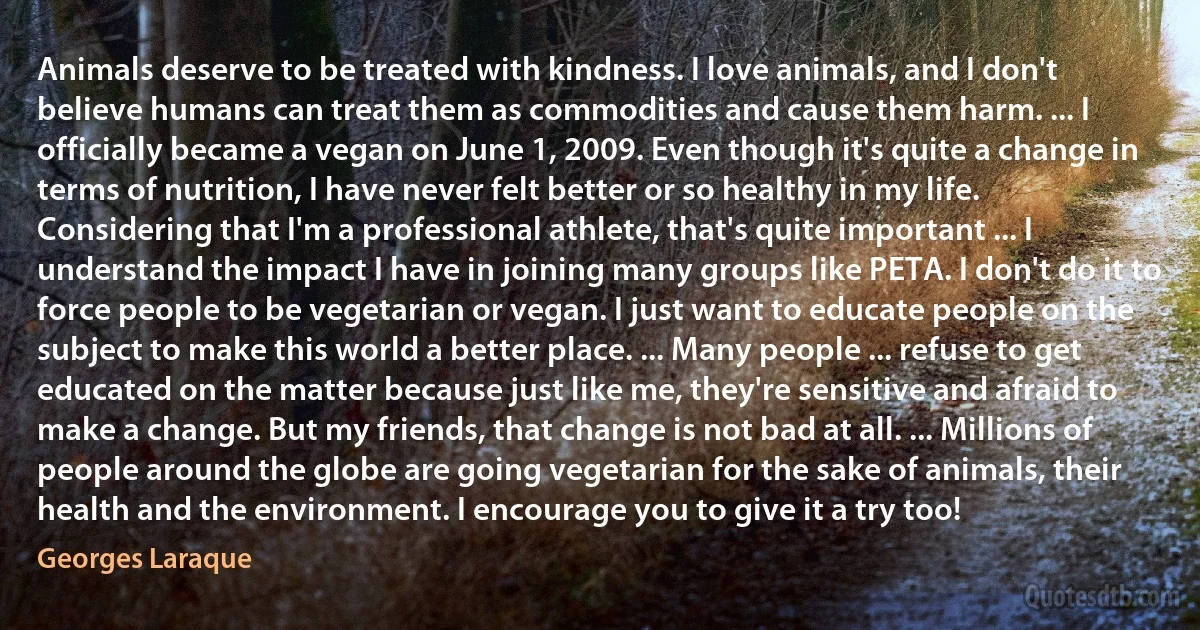 Animals deserve to be treated with kindness. I love animals, and I don't believe humans can treat them as commodities and cause them harm. ... I officially became a vegan on June 1, 2009. Even though it's quite a change in terms of nutrition, I have never felt better or so healthy in my life. Considering that I'm a professional athlete, that's quite important ... I understand the impact I have in joining many groups like PETA. I don't do it to force people to be vegetarian or vegan. I just want to educate people on the subject to make this world a better place. ... Many people ... refuse to get educated on the matter because just like me, they're sensitive and afraid to make a change. But my friends, that change is not bad at all. ... Millions of people around the globe are going vegetarian for the sake of animals, their health and the environment. I encourage you to give it a try too! (Georges Laraque)