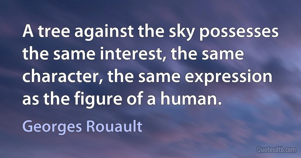 A tree against the sky possesses the same interest, the same character, the same expression as the figure of a human. (Georges Rouault)
