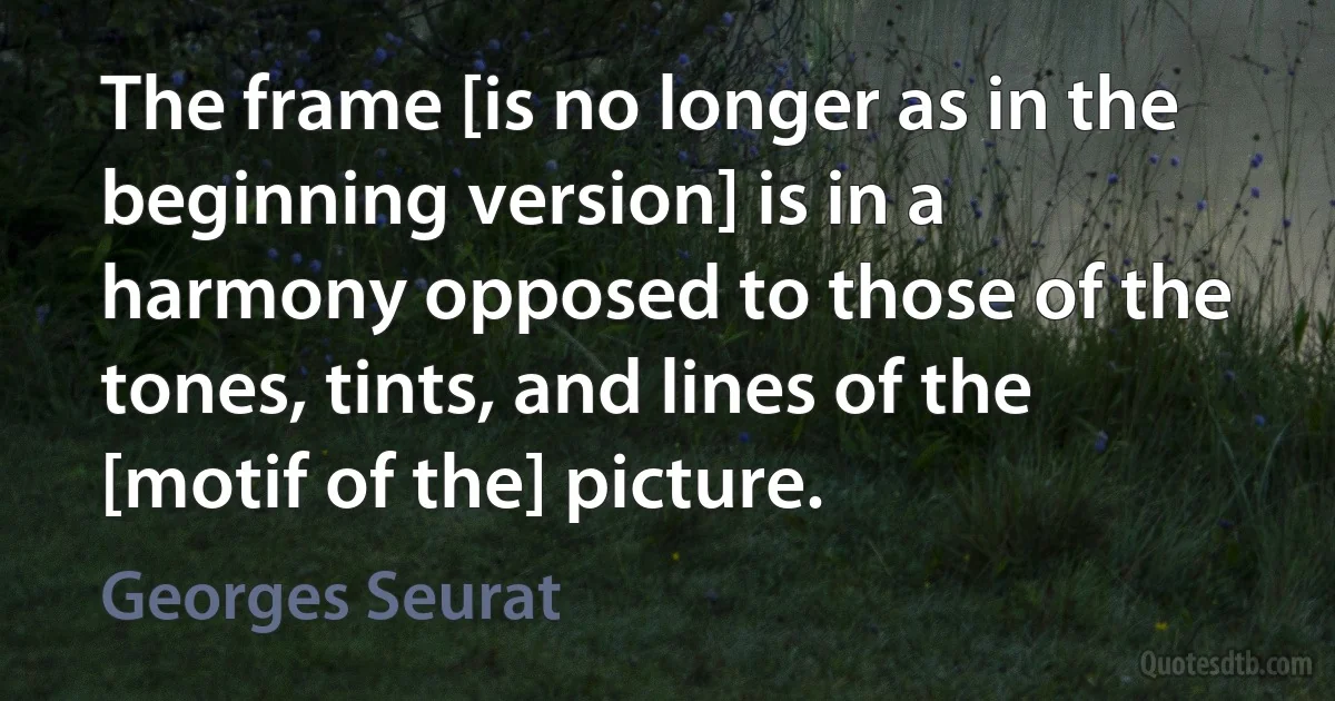 The frame [is no longer as in the beginning version] is in a harmony opposed to those of the tones, tints, and lines of the [motif of the] picture. (Georges Seurat)