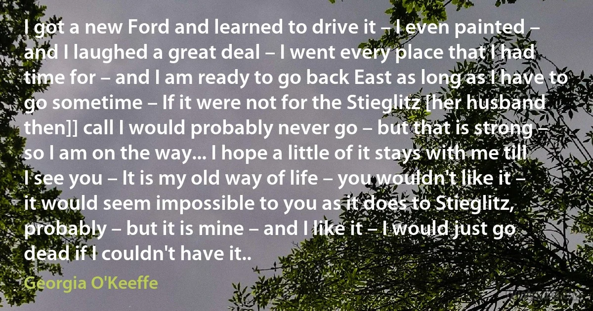 I got a new Ford and learned to drive it – I even painted – and I laughed a great deal – I went every place that I had time for – and I am ready to go back East as long as I have to go sometime – If it were not for the Stieglitz [her husband then]] call I would probably never go – but that is strong – so I am on the way... I hope a little of it stays with me till I see you – It is my old way of life – you wouldn't like it – it would seem impossible to you as it does to Stieglitz, probably – but it is mine – and I like it – I would just go dead if I couldn't have it.. (Georgia O'Keeffe)