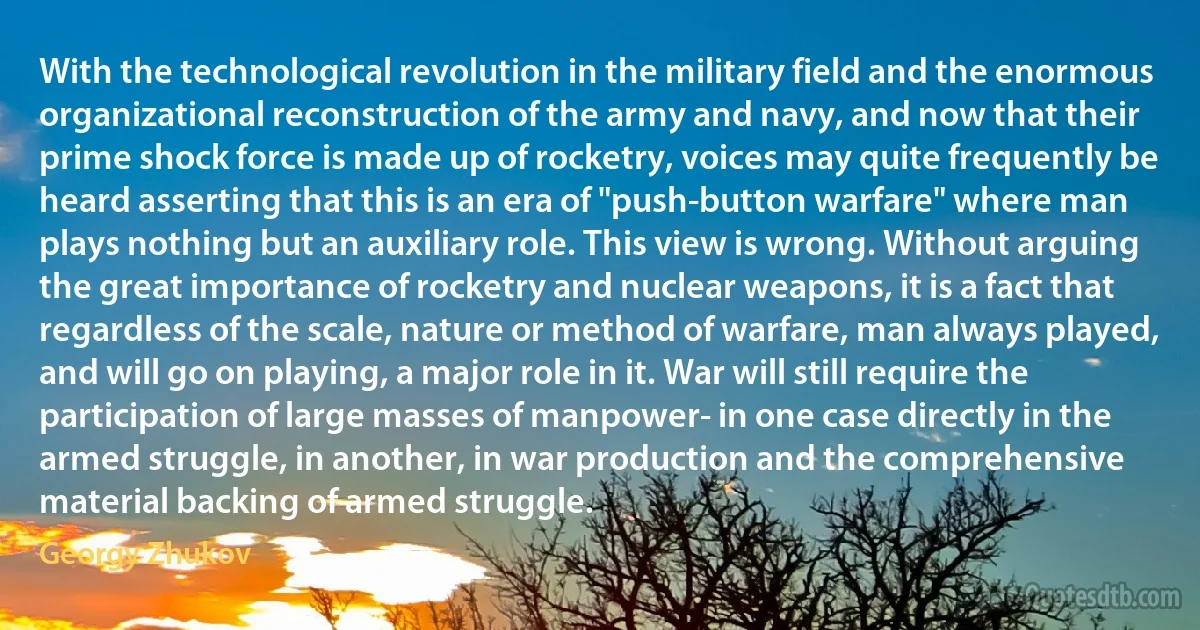 With the technological revolution in the military field and the enormous organizational reconstruction of the army and navy, and now that their prime shock force is made up of rocketry, voices may quite frequently be heard asserting that this is an era of "push-button warfare" where man plays nothing but an auxiliary role. This view is wrong. Without arguing the great importance of rocketry and nuclear weapons, it is a fact that regardless of the scale, nature or method of warfare, man always played, and will go on playing, a major role in it. War will still require the participation of large masses of manpower- in one case directly in the armed struggle, in another, in war production and the comprehensive material backing of armed struggle. (Georgy Zhukov)