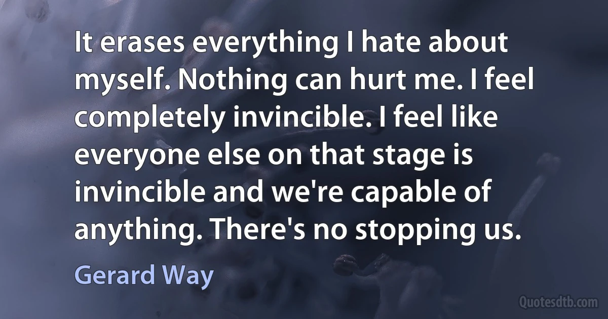 It erases everything I hate about myself. Nothing can hurt me. I feel completely invincible. I feel like everyone else on that stage is invincible and we're capable of anything. There's no stopping us. (Gerard Way)