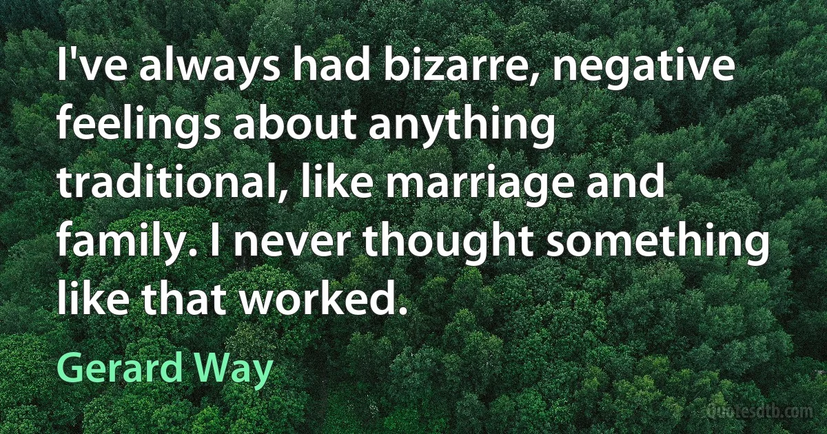 I've always had bizarre, negative feelings about anything traditional, like marriage and family. I never thought something like that worked. (Gerard Way)