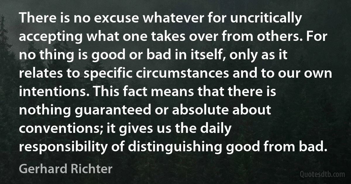 There is no excuse whatever for uncritically accepting what one takes over from others. For no thing is good or bad in itself, only as it relates to specific circumstances and to our own intentions. This fact means that there is nothing guaranteed or absolute about conventions; it gives us the daily responsibility of distinguishing good from bad. (Gerhard Richter)