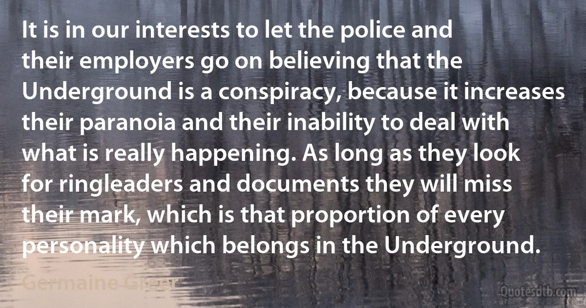 It is in our interests to let the police and their employers go on believing that the Underground is a conspiracy, because it increases their paranoia and their inability to deal with what is really happening. As long as they look for ringleaders and documents they will miss their mark, which is that proportion of every personality which belongs in the Underground. (Germaine Greer)