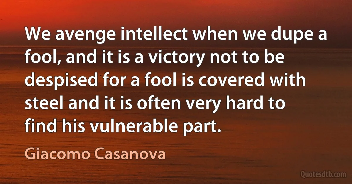 We avenge intellect when we dupe a fool, and it is a victory not to be despised for a fool is covered with steel and it is often very hard to find his vulnerable part. (Giacomo Casanova)