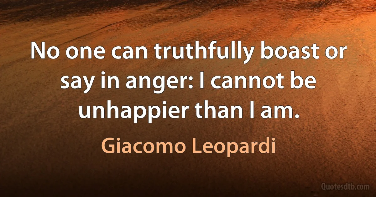 No one can truthfully boast or say in anger: I cannot be unhappier than I am. (Giacomo Leopardi)