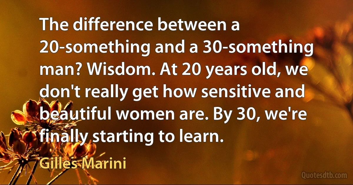 The difference between a 20-something and a 30-something man? Wisdom. At 20 years old, we don't really get how sensitive and beautiful women are. By 30, we're finally starting to learn. (Gilles Marini)