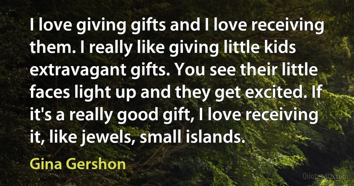 I love giving gifts and I love receiving them. I really like giving little kids extravagant gifts. You see their little faces light up and they get excited. If it's a really good gift, I love receiving it, like jewels, small islands. (Gina Gershon)