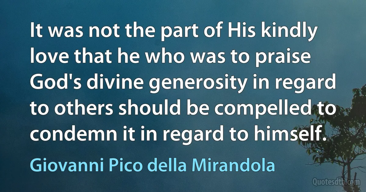 It was not the part of His kindly love that he who was to praise God's divine generosity in regard to others should be compelled to condemn it in regard to himself. (Giovanni Pico della Mirandola)