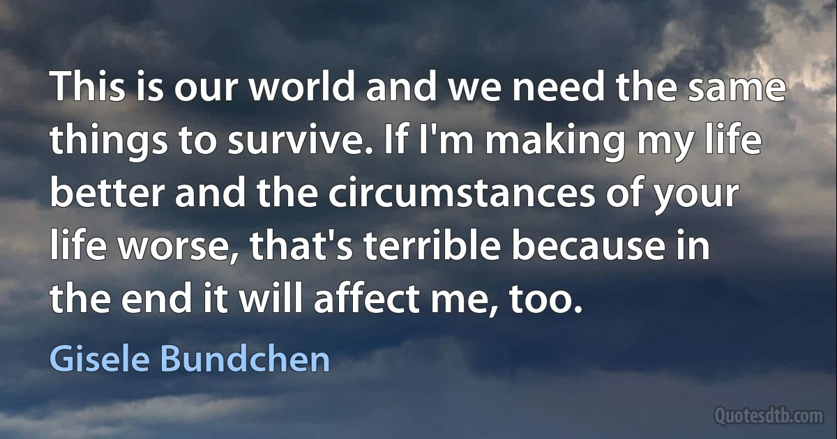 This is our world and we need the same things to survive. If I'm making my life better and the circumstances of your life worse, that's terrible because in the end it will affect me, too. (Gisele Bundchen)