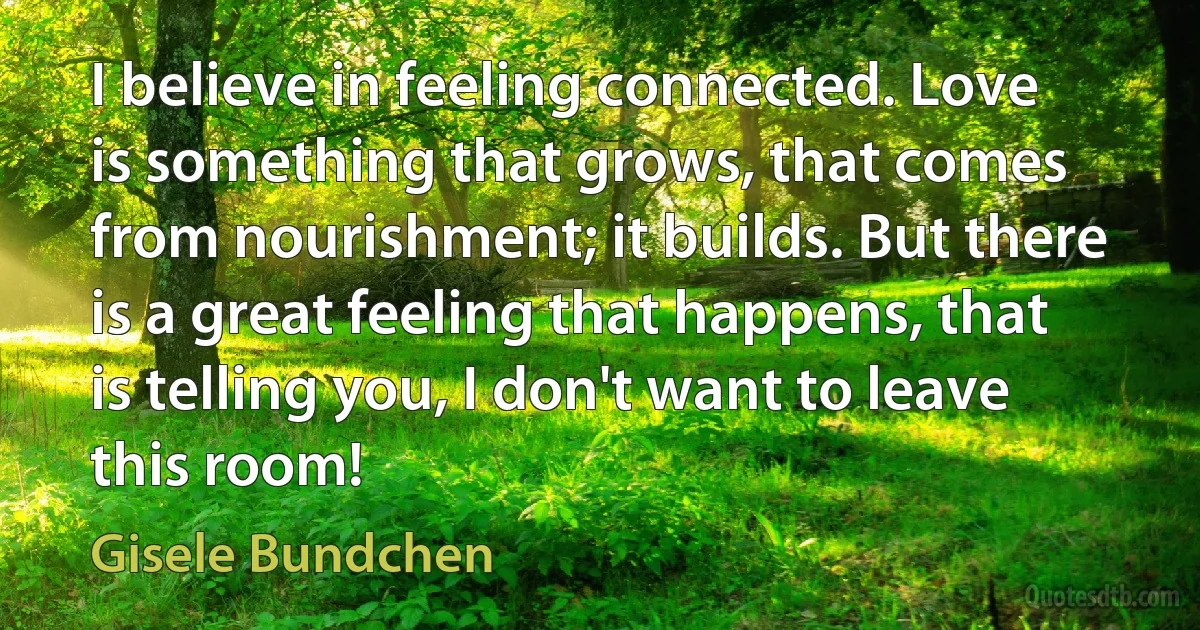 I believe in feeling connected. Love is something that grows, that comes from nourishment; it builds. But there is a great feeling that happens, that is telling you, I don't want to leave this room! (Gisele Bundchen)