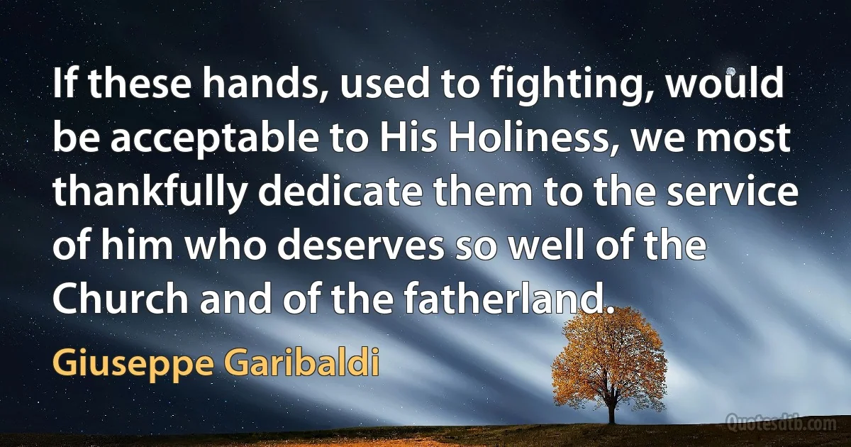 If these hands, used to fighting, would be acceptable to His Holiness, we most thankfully dedicate them to the service of him who deserves so well of the Church and of the fatherland. (Giuseppe Garibaldi)