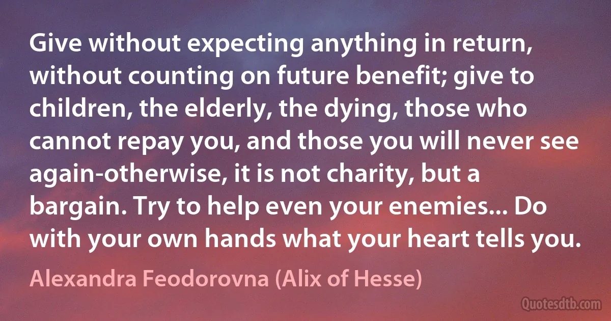 Give without expecting anything in return, without counting on future benefit; give to children, the elderly, the dying, those who cannot repay you, and those you will never see again-otherwise, it is not charity, but a bargain. Try to help even your enemies... Do with your own hands what your heart tells you. (Alexandra Feodorovna (Alix of Hesse))