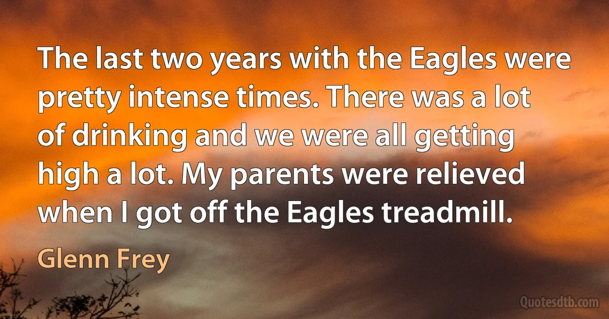 The last two years with the Eagles were pretty intense times. There was a lot of drinking and we were all getting high a lot. My parents were relieved when I got off the Eagles treadmill. (Glenn Frey)