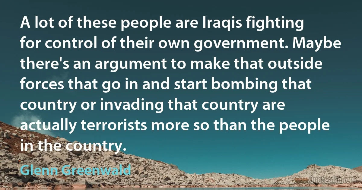 A lot of these people are Iraqis fighting for control of their own government. Maybe there's an argument to make that outside forces that go in and start bombing that country or invading that country are actually terrorists more so than the people in the country. (Glenn Greenwald)