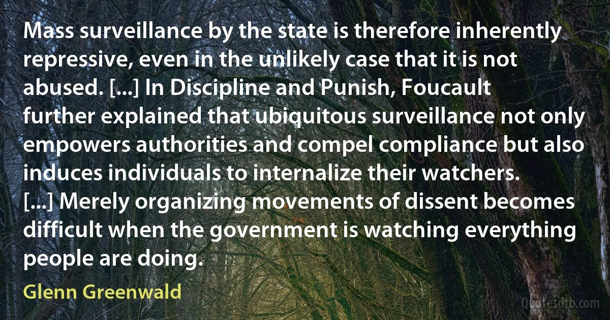 Mass surveillance by the state is therefore inherently repressive, even in the unlikely case that it is not abused. [...] In Discipline and Punish, Foucault further explained that ubiquitous surveillance not only empowers authorities and compel compliance but also induces individuals to internalize their watchers. [...] Merely organizing movements of dissent becomes difficult when the government is watching everything people are doing. (Glenn Greenwald)