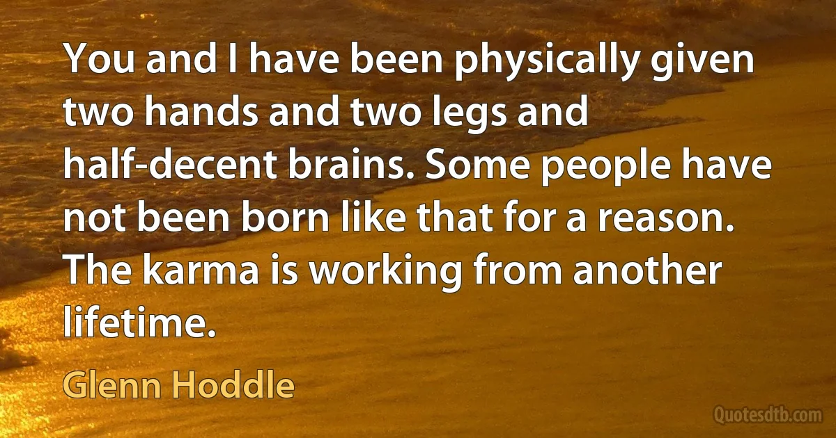 You and I have been physically given two hands and two legs and half-decent brains. Some people have not been born like that for a reason. The karma is working from another lifetime. (Glenn Hoddle)