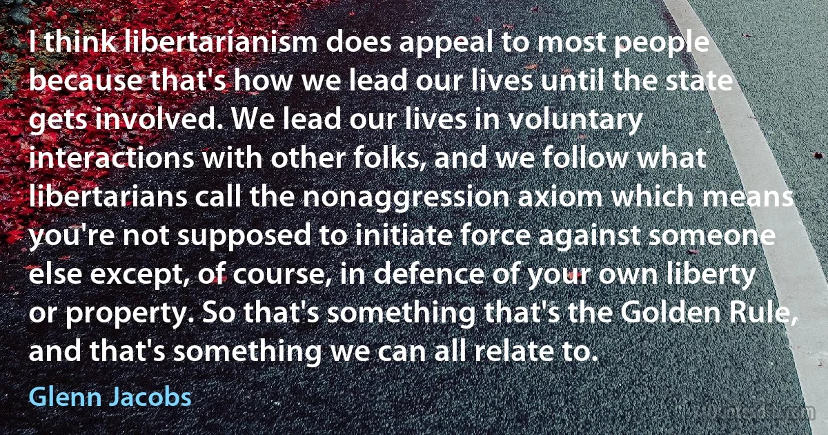 I think libertarianism does appeal to most people because that's how we lead our lives until the state gets involved. We lead our lives in voluntary interactions with other folks, and we follow what libertarians call the nonaggression axiom which means you're not supposed to initiate force against someone else except, of course, in defence of your own liberty or property. So that's something that's the Golden Rule, and that's something we can all relate to. (Glenn Jacobs)