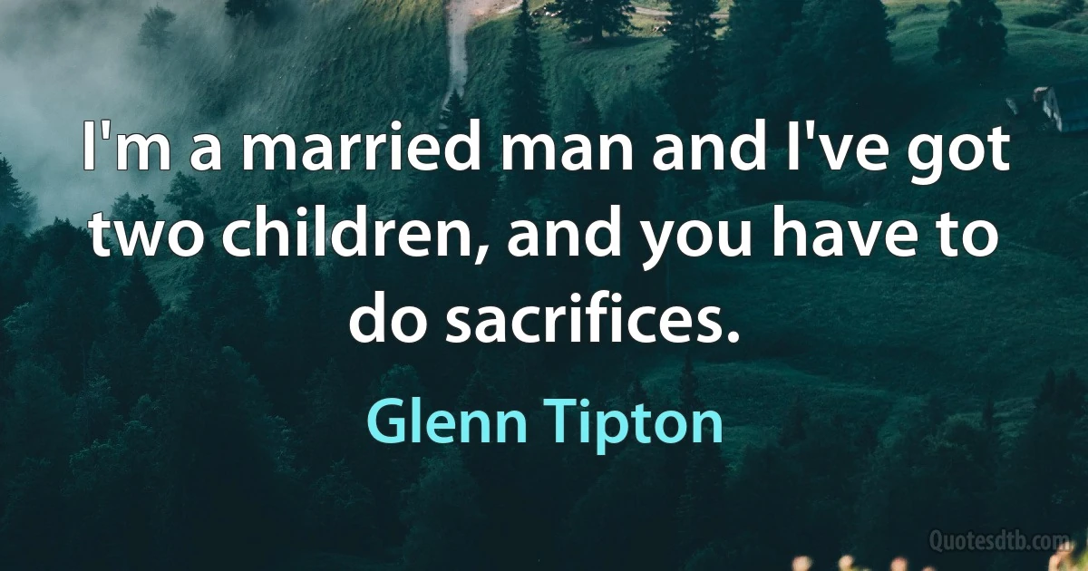 I'm a married man and I've got two children, and you have to do sacrifices. (Glenn Tipton)