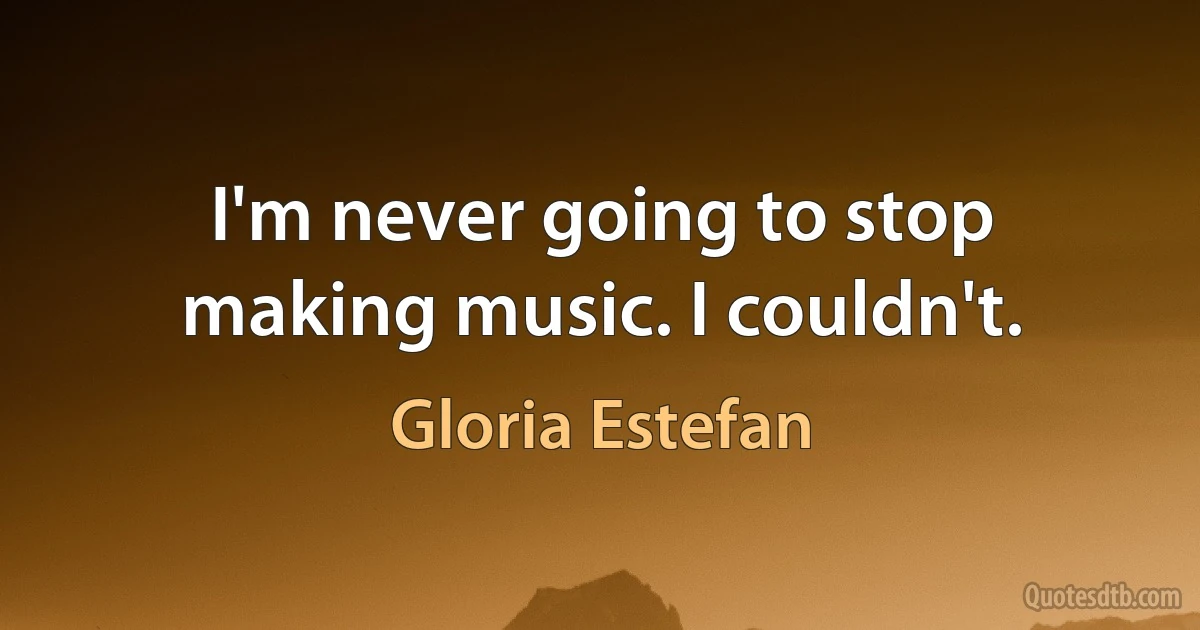 I'm never going to stop making music. I couldn't. (Gloria Estefan)