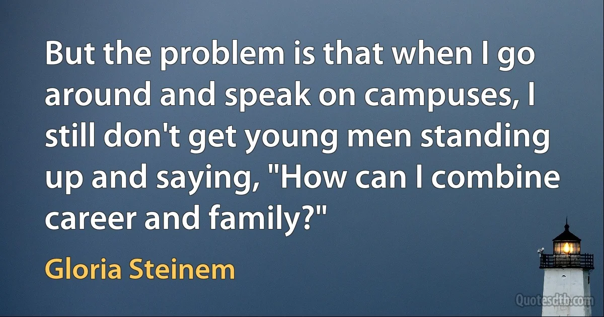 But the problem is that when I go around and speak on campuses, I still don't get young men standing up and saying, "How can I combine career and family?" (Gloria Steinem)