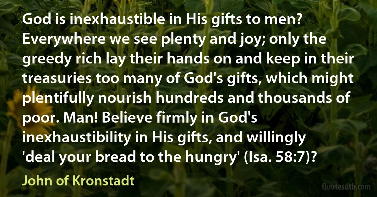 God is inexhaustible in His gifts to men? Everywhere we see plenty and joy; only the greedy rich lay their hands on and keep in their treasuries too many of God's gifts, which might plentifully nourish hundreds and thousands of poor. Man! Believe firmly in God's inexhaustibility in His gifts, and willingly 'deal your bread to the hungry' (Isa. 58:7)? (John of Kronstadt)