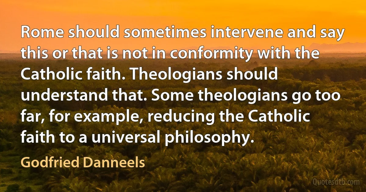 Rome should sometimes intervene and say this or that is not in conformity with the Catholic faith. Theologians should understand that. Some theologians go too far, for example, reducing the Catholic faith to a universal philosophy. (Godfried Danneels)