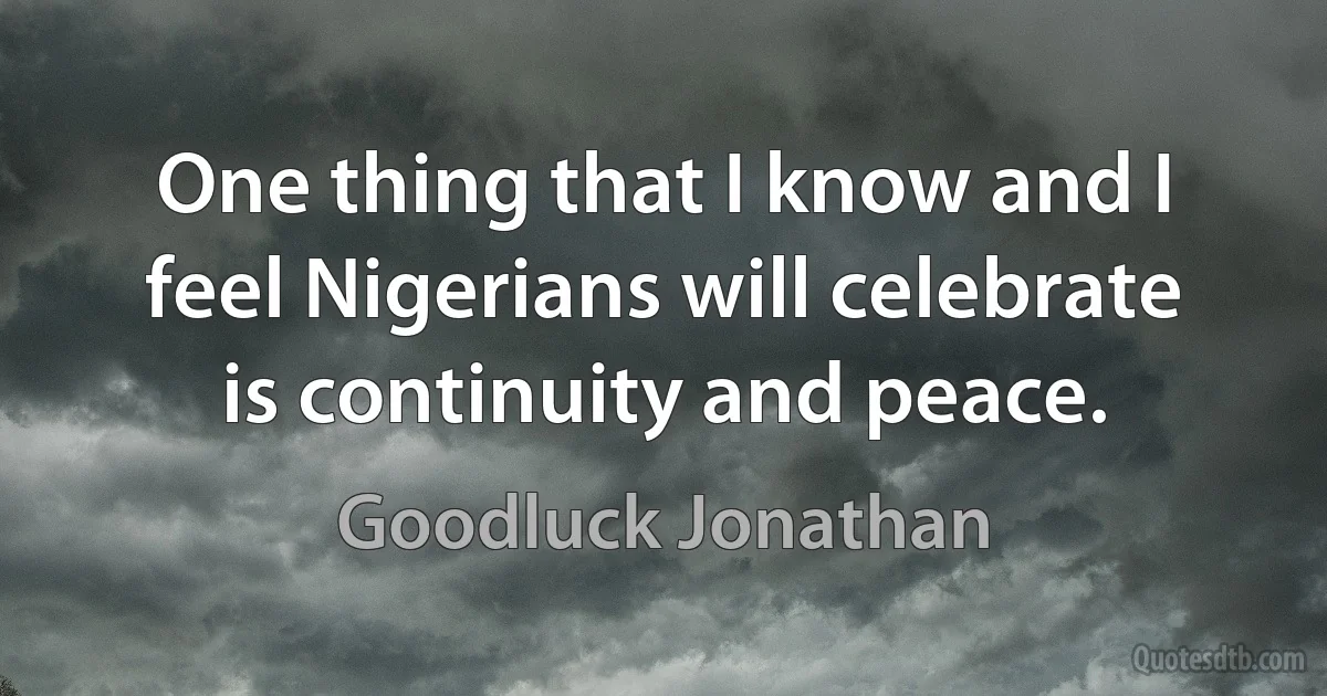 One thing that I know and I feel Nigerians will celebrate is continuity and peace. (Goodluck Jonathan)