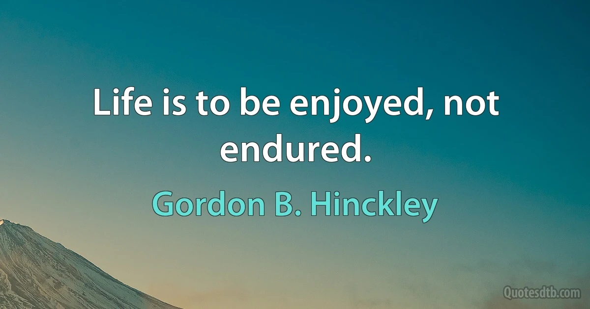 Life is to be enjoyed, not endured. (Gordon B. Hinckley)