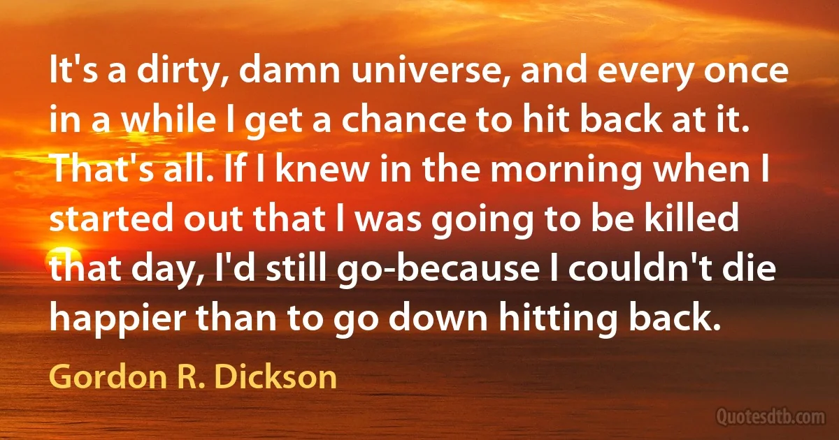 It's a dirty, damn universe, and every once in a while I get a chance to hit back at it. That's all. If I knew in the morning when I started out that I was going to be killed that day, I'd still go-because I couldn't die happier than to go down hitting back. (Gordon R. Dickson)