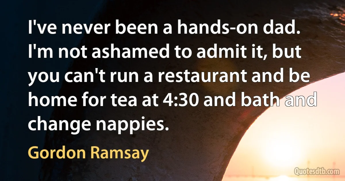 I've never been a hands-on dad. I'm not ashamed to admit it, but you can't run a restaurant and be home for tea at 4:30 and bath and change nappies. (Gordon Ramsay)