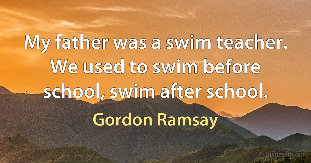 My father was a swim teacher. We used to swim before school, swim after school. (Gordon Ramsay)